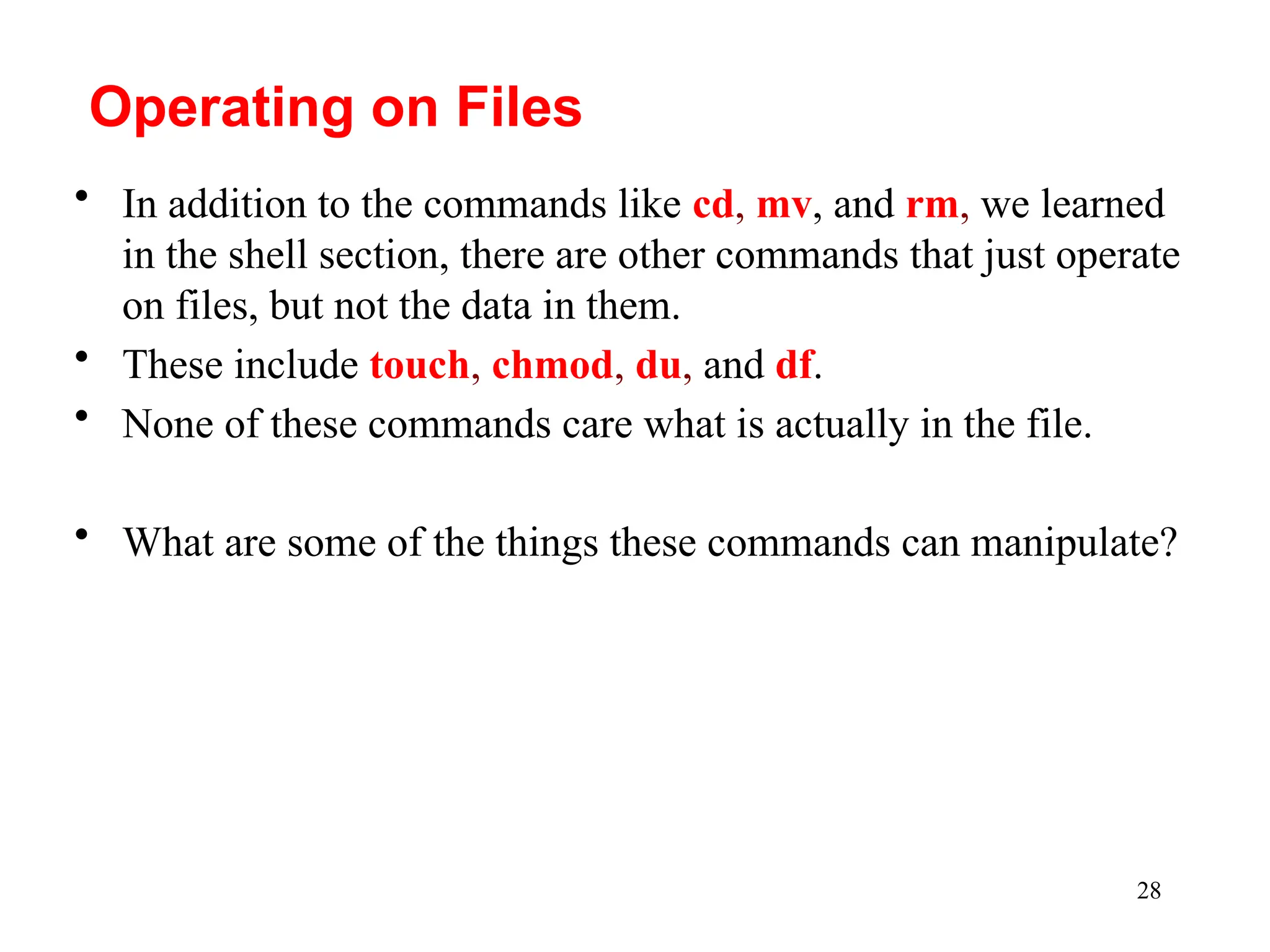28
• In addition to the commands like cd, mv, and rm, we learned
in the shell section, there are other commands that just operate
on files, but not the data in them.
• These include touch, chmod, du, and df.
• None of these commands care what is actually in the file.
• What are some of the things these commands can manipulate?
Operating on Files
 