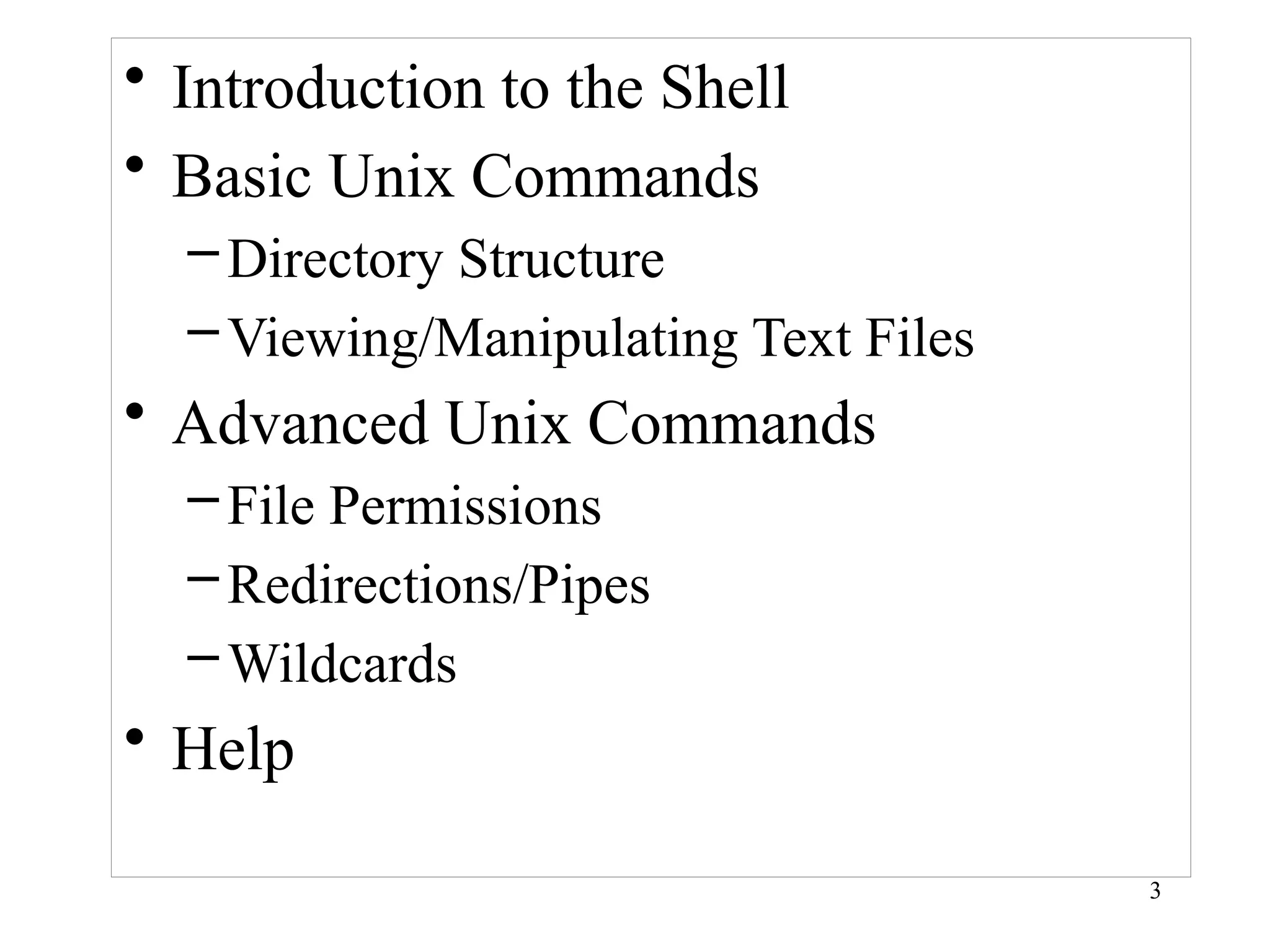 3
• Introduction to the Shell
• Basic Unix Commands
–Directory Structure
–Viewing/Manipulating Text Files
• Advanced Unix Commands
–File Permissions
–Redirections/Pipes
–Wildcards
• Help
 