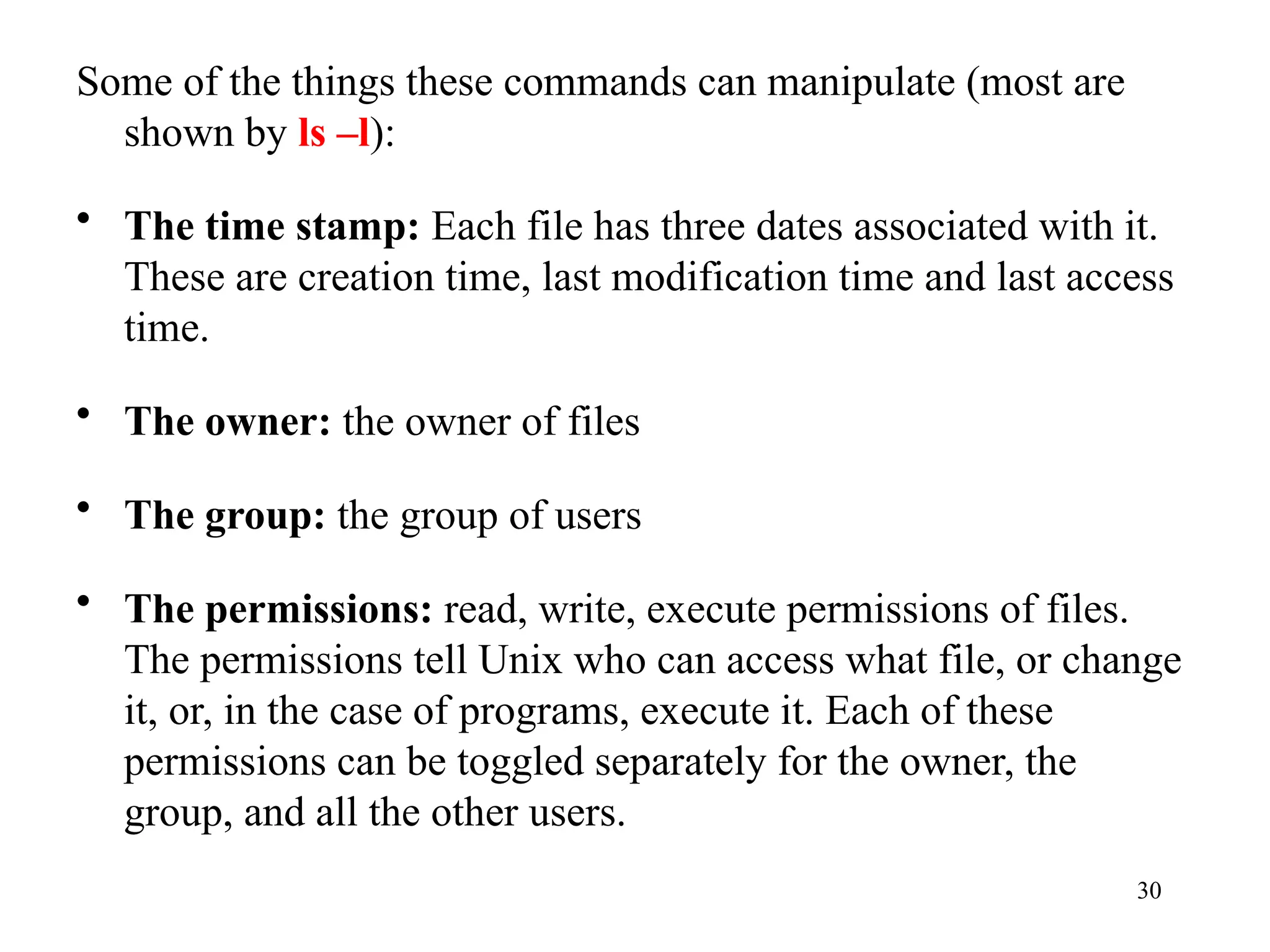 30
Some of the things these commands can manipulate (most are
shown by ls –l):
• The time stamp: Each file has three dates associated with it.
These are creation time, last modification time and last access
time.
• The owner: the owner of files
• The group: the group of users
• The permissions: read, write, execute permissions of files.
The permissions tell Unix who can access what file, or change
it, or, in the case of programs, execute it. Each of these
permissions can be toggled separately for the owner, the
group, and all the other users.
 