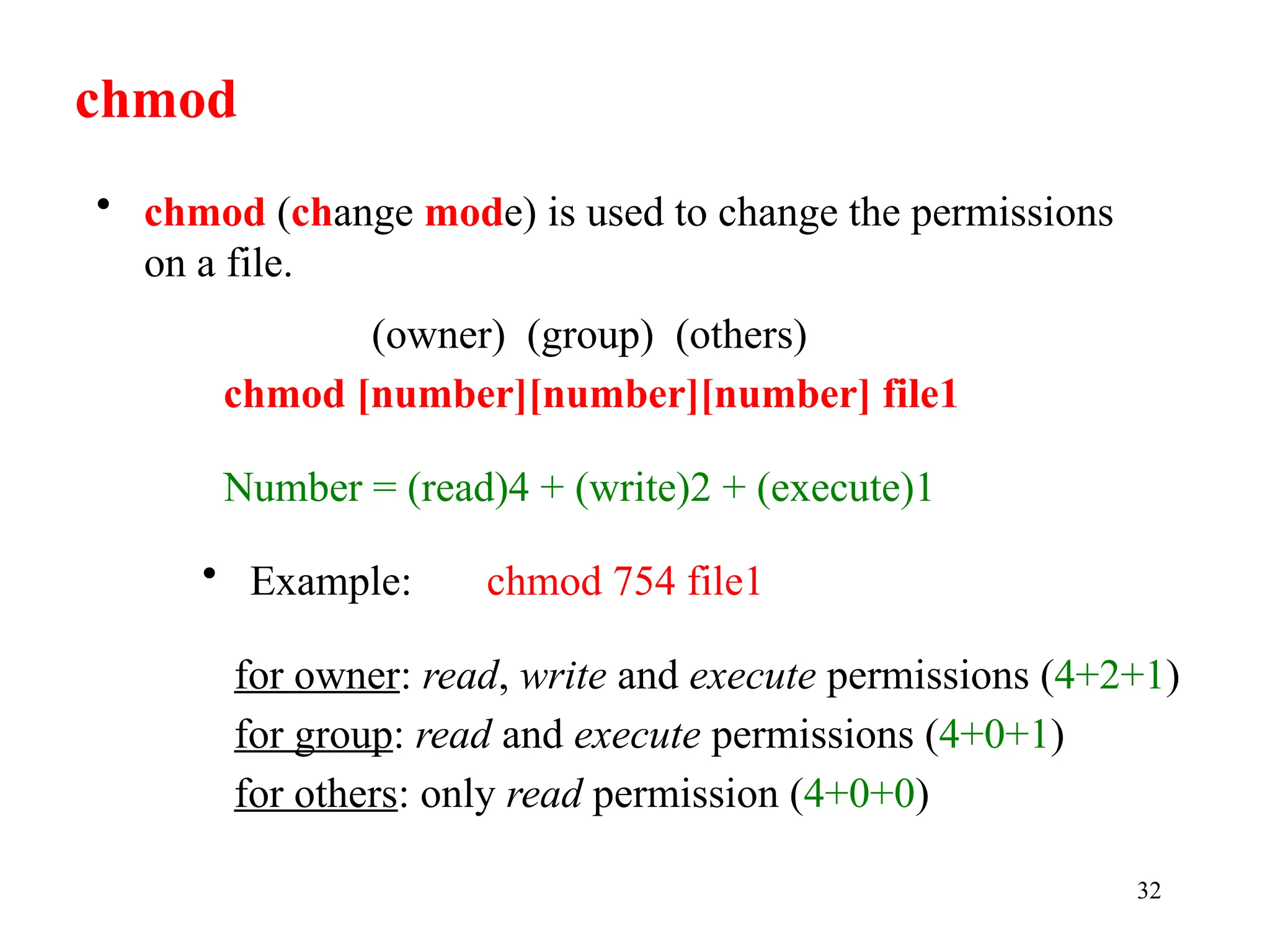 32
(owner) (group) (others)
chmod [number][number][number] file1
Number = (read)4 + (write)2 + (execute)1
• Example: chmod 754 file1
for owner: read, write and execute permissions (4+2+1)
for group: read and execute permissions (4+0+1)
for others: only read permission (4+0+0)
chmod
• chmod (change mode) is used to change the permissions
on a file.
 