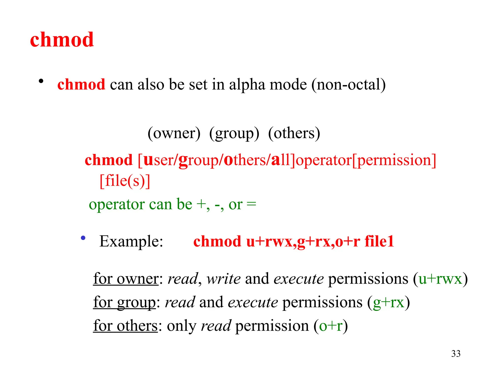 33
(owner) (group) (others)
chmod [user/group/others/all]operator[permission]
[file(s)]
operator can be +, -, or =
• Example: chmod u+rwx,g+rx,o+r file1
for owner: read, write and execute permissions (u+rwx)
for group: read and execute permissions (g+rx)
for others: only read permission (o+r)
chmod
• chmod can also be set in alpha mode (non-octal)
 