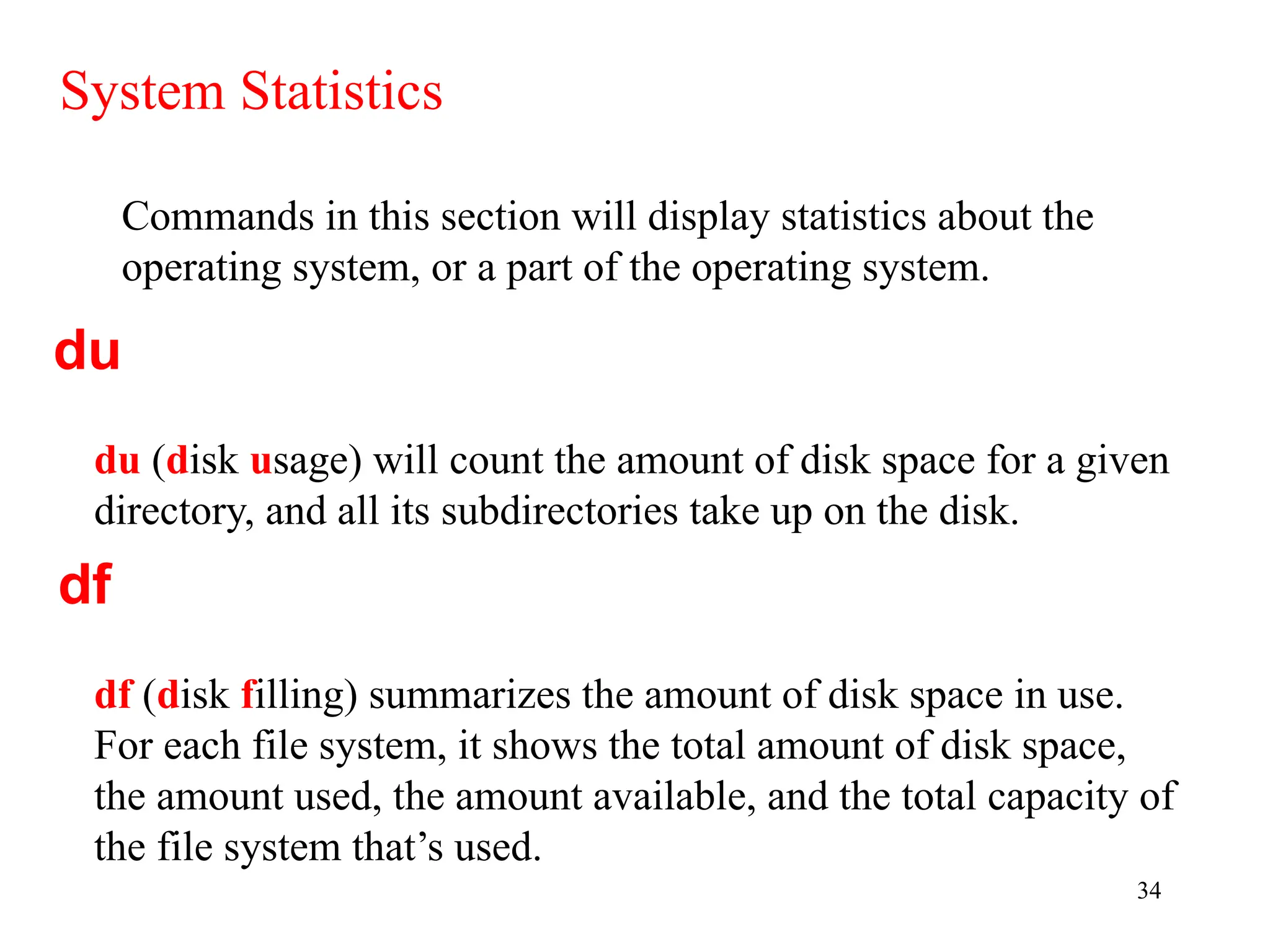 34
Commands in this section will display statistics about the
operating system, or a part of the operating system.
System Statistics
du (disk usage) will count the amount of disk space for a given
directory, and all its subdirectories take up on the disk.
du
df
df (disk filling) summarizes the amount of disk space in use.
For each file system, it shows the total amount of disk space,
the amount used, the amount available, and the total capacity of
the file system that’s used.
 