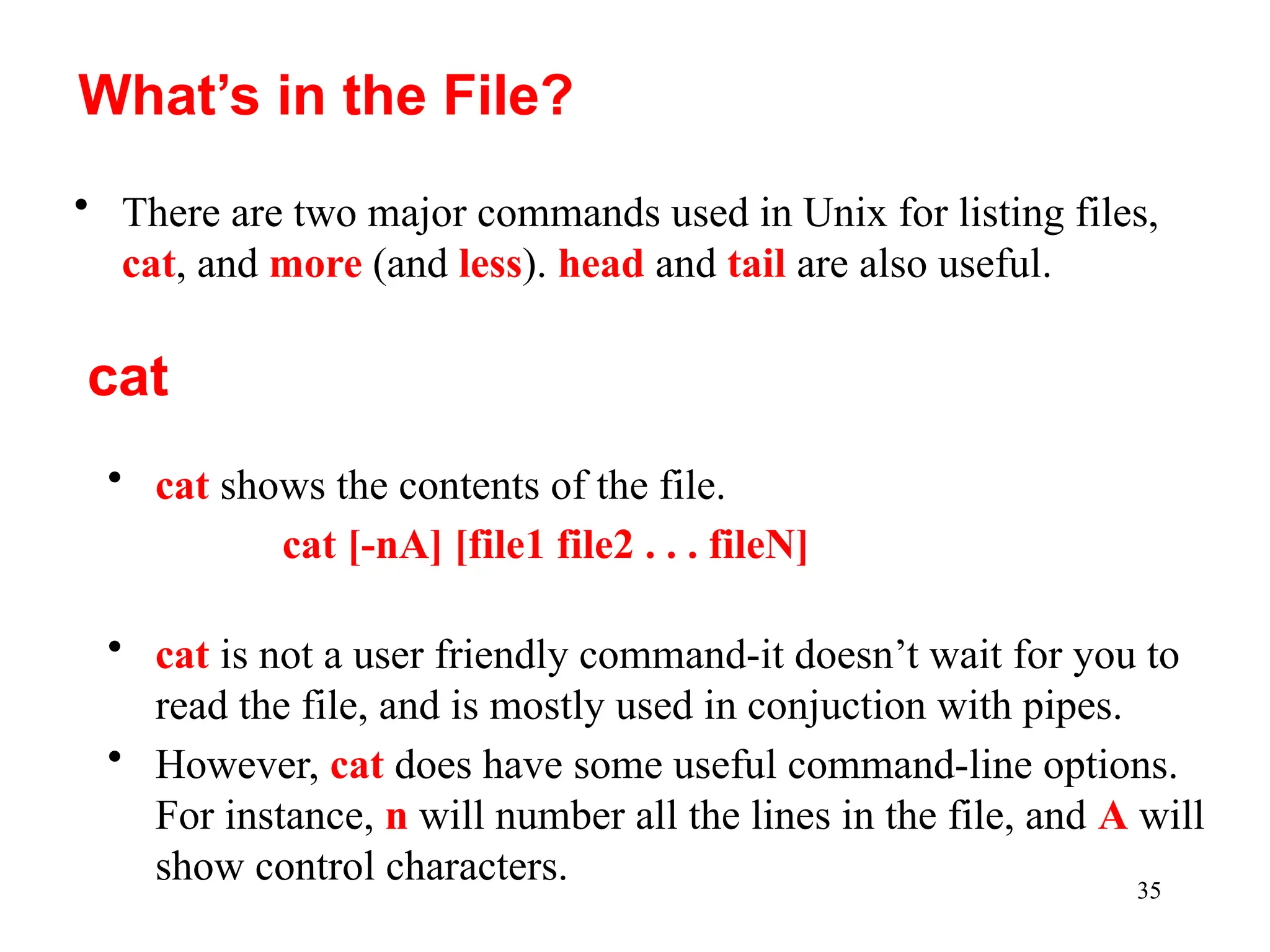 35
• There are two major commands used in Unix for listing files,
cat, and more (and less). head and tail are also useful.
What’s in the File?
cat
• cat shows the contents of the file.
cat [-nA] [file1 file2 . . . fileN]
• cat is not a user friendly command-it doesn’t wait for you to
read the file, and is mostly used in conjuction with pipes.
• However, cat does have some useful command-line options.
For instance, n will number all the lines in the file, and A will
show control characters.
 