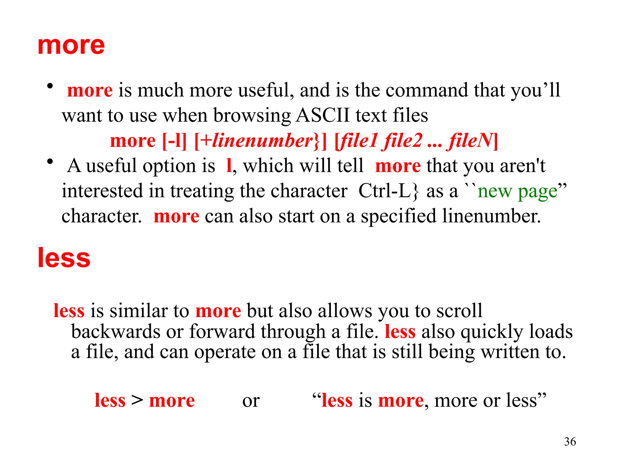 36
less is similar to more but also allows you to scroll
backwards or forward through a file. less also quickly loads
a file, and can operate on a file that is still being written to.
less > more or “less is more, more or less”
more
• more is much more useful, and is the command that you’ll
want to use when browsing ASCII text files
more [-l] [+linenumber}] [file1 file2 ... fileN]
• A useful option is l, which will tell more that you aren't
interested in treating the character Ctrl-L} as a ``new page”
character. more can also start on a specified linenumber.
less
 