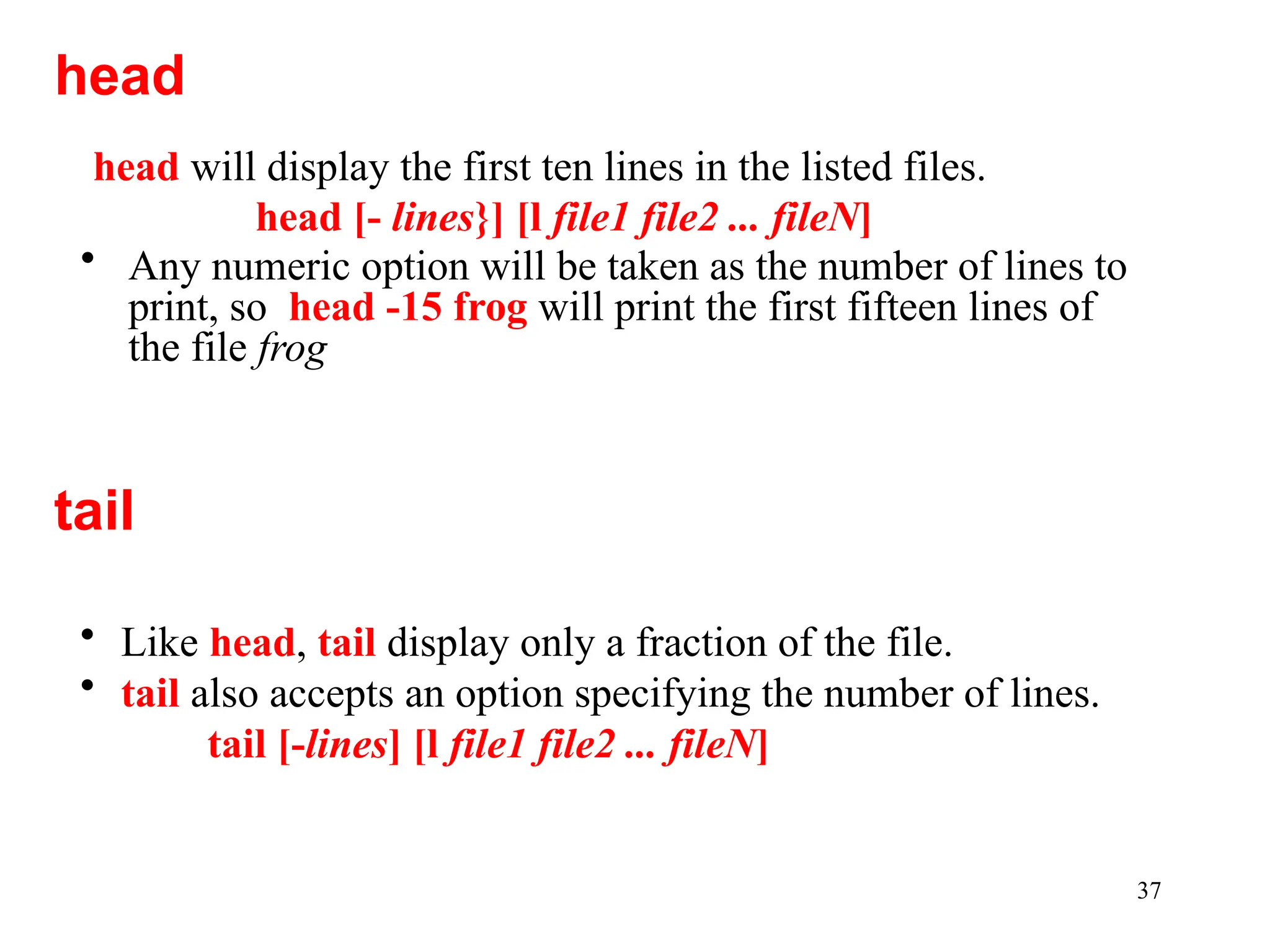 37
head will display the first ten lines in the listed files.
head [- lines}] [l file1 file2 ... fileN]
• Any numeric option will be taken as the number of lines to
print, so head -15 frog will print the first fifteen lines of
the file frog
head
tail
• Like head, tail display only a fraction of the file.
• tail also accepts an option specifying the number of lines.
tail [-lines] [l file1 file2 ... fileN]
 