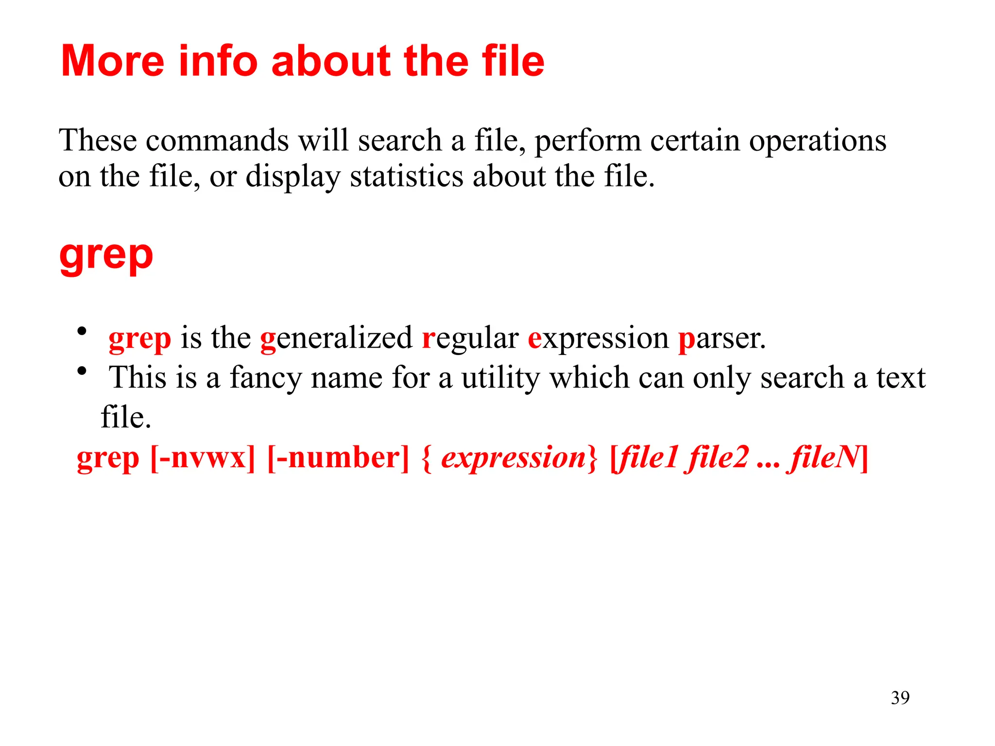 39
These commands will search a file, perform certain operations
on the file, or display statistics about the file.
More info about the file
• grep is the generalized regular expression parser.
• This is a fancy name for a utility which can only search a text
file.
grep [-nvwx] [-number] { expression} [file1 file2 ... fileN]
grep
 