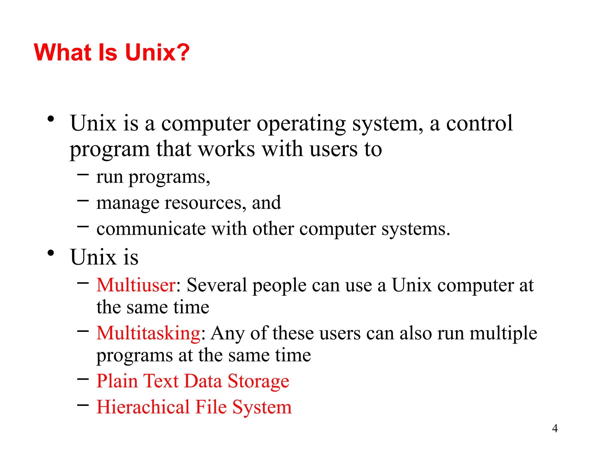 4
What Is Unix?
• Unix is a computer operating system, a control
program that works with users to
– run programs,
– manage resources, and
– communicate with other computer systems.
• Unix is
– Multiuser: Several people can use a Unix computer at
the same time
– Multitasking: Any of these users can also run multiple
programs at the same time
– Plain Text Data Storage
– Hierachical File System
 