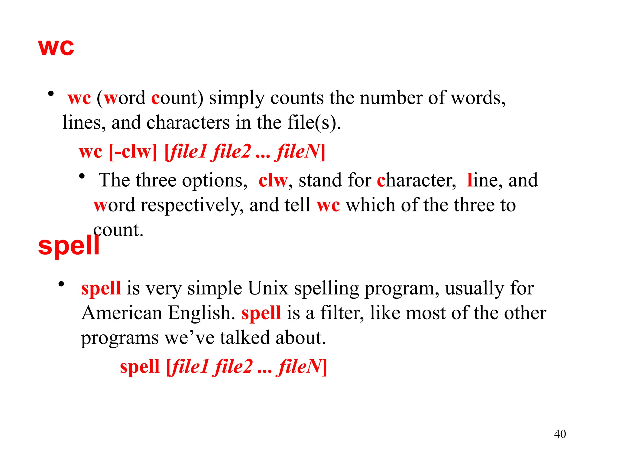 40
• spell is very simple Unix spelling program, usually for
American English. spell is a filter, like most of the other
programs we’ve talked about.
spell [file1 file2 ... fileN]
wc
• wc (word count) simply counts the number of words,
lines, and characters in the file(s).
wc [-clw] [file1 file2 ... fileN]
• The three options, clw, stand for character, line, and
word respectively, and tell wc which of the three to
count.
spell
 