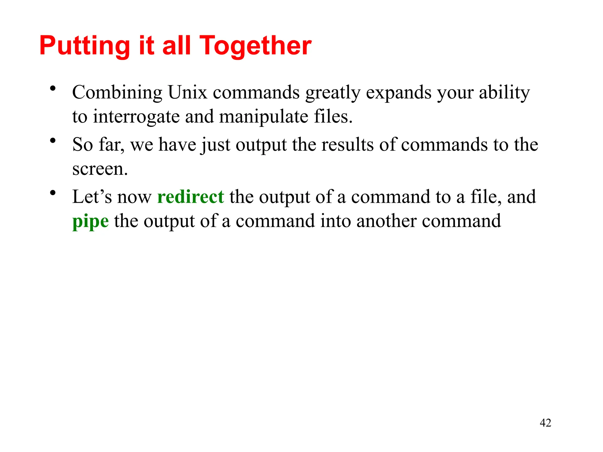42
• Combining Unix commands greatly expands your ability
to interrogate and manipulate files.
• So far, we have just output the results of commands to the
screen.
• Let’s now redirect the output of a command to a file, and
pipe the output of a command into another command
Putting it all Together
 