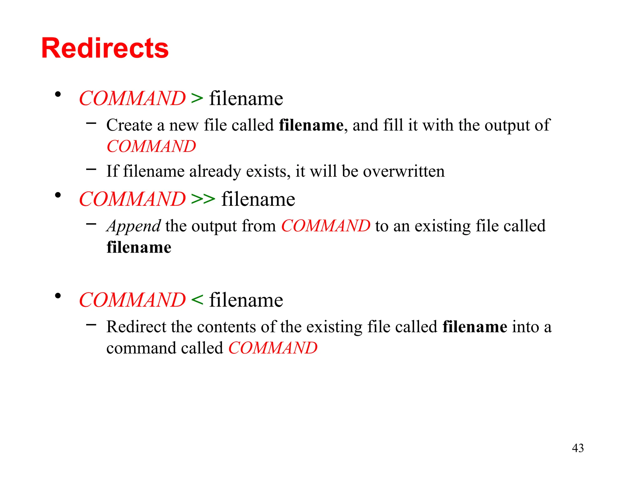 43
• COMMAND > filename
– Create a new file called filename, and fill it with the output of
COMMAND
– If filename already exists, it will be overwritten
• COMMAND >> filename
– Append the output from COMMAND to an existing file called
filename
• COMMAND < filename
– Redirect the contents of the existing file called filename into a
command called COMMAND
Redirects
 