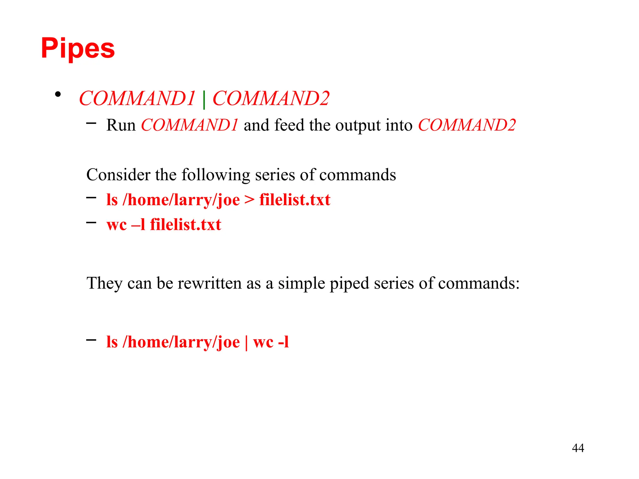 44
• COMMAND1 | COMMAND2
– Run COMMAND1 and feed the output into COMMAND2
Consider the following series of commands
– ls /home/larry/joe > filelist.txt
– wc –l filelist.txt
They can be rewritten as a simple piped series of commands:
– ls /home/larry/joe | wc -l
Pipes
 
