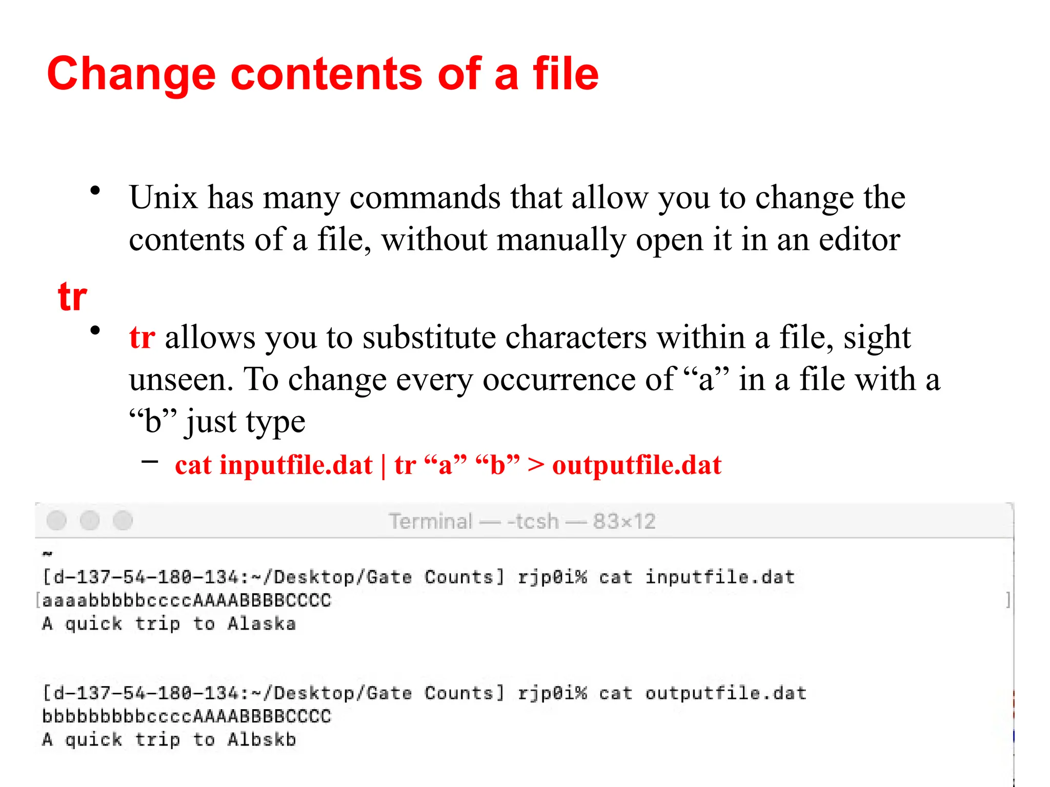 45
• Unix has many commands that allow you to change the
contents of a file, without manually open it in an editor
• tr allows you to substitute characters within a file, sight
unseen. To change every occurrence of “a” in a file with a
“b” just type
– cat inputfile.dat | tr “a” “b” > outputfile.dat
Change contents of a file
tr
 
