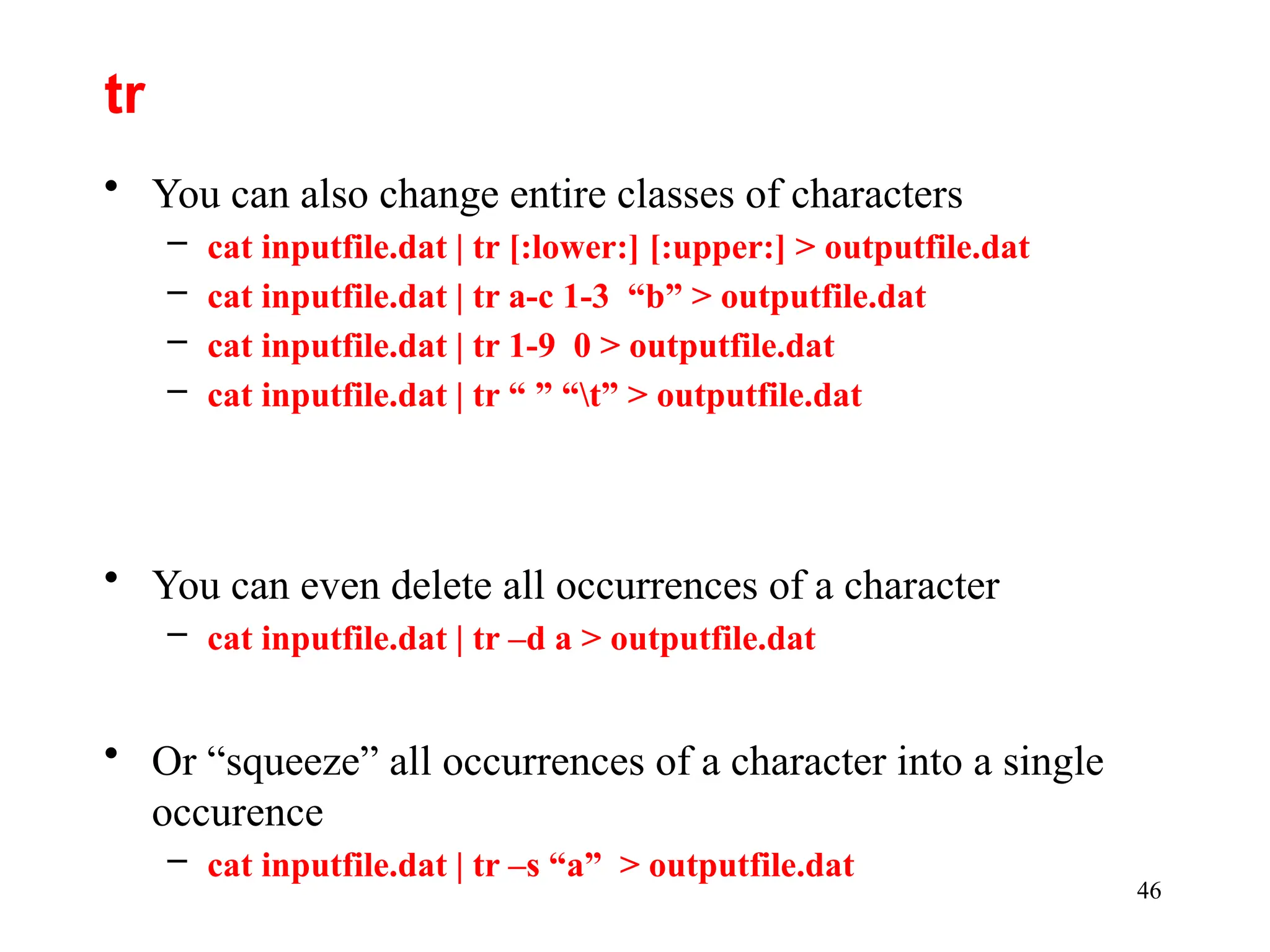 46
• You can also change entire classes of characters
– cat inputfile.dat | tr [:lower:] [:upper:] > outputfile.dat
– cat inputfile.dat | tr a-c 1-3 “b” > outputfile.dat
– cat inputfile.dat | tr 1-9 0 > outputfile.dat
– cat inputfile.dat | tr “ ” “t” > outputfile.dat
• You can even delete all occurrences of a character
– cat inputfile.dat | tr –d a > outputfile.dat
• Or “squeeze” all occurrences of a character into a single
occurence
– cat inputfile.dat | tr –s “a” > outputfile.dat
tr
 