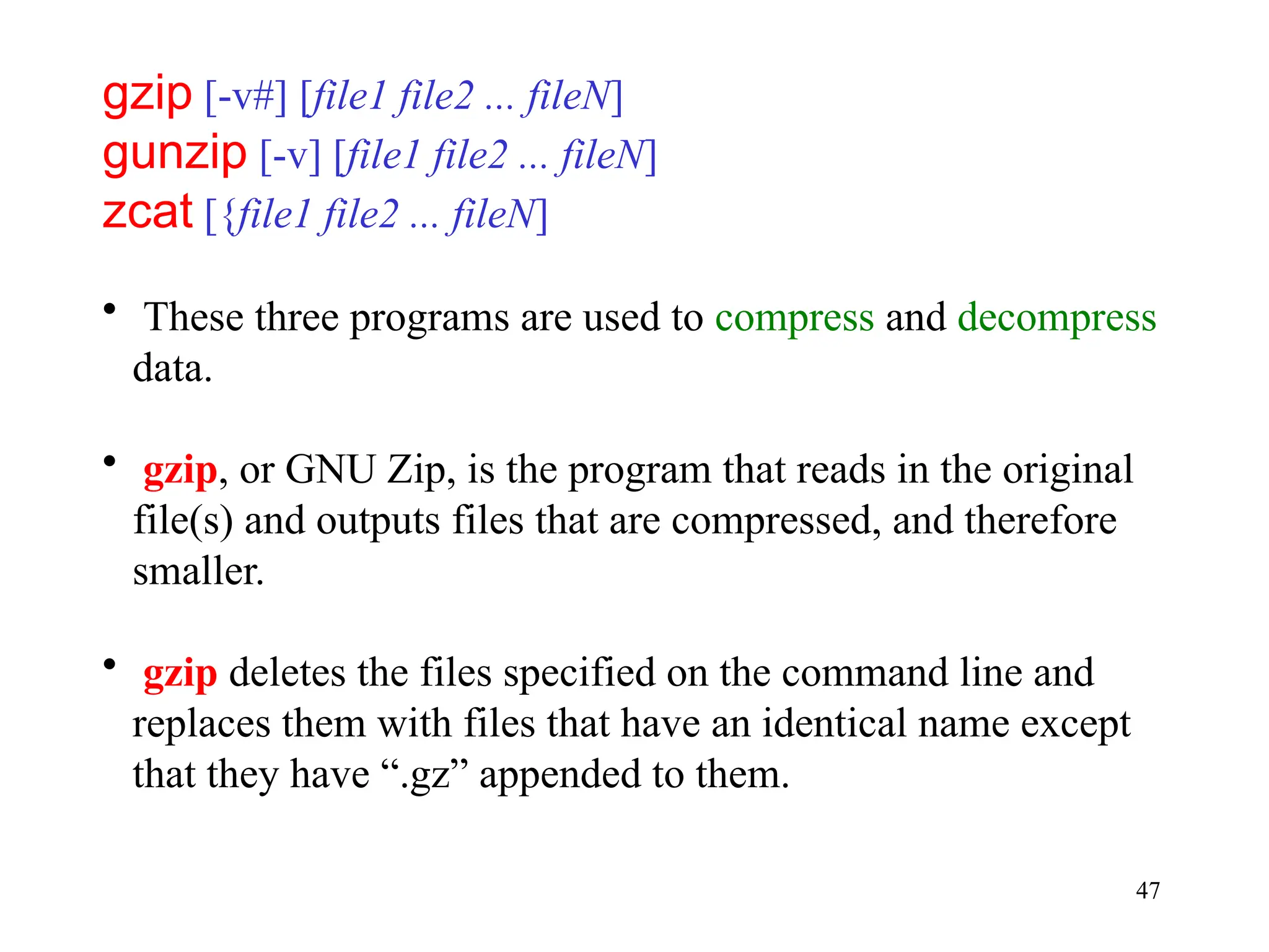 47
gzip [-v#] [file1 file2 ... fileN]
gunzip [-v] [file1 file2 ... fileN]
zcat [{file1 file2 ... fileN]
• These three programs are used to compress and decompress
data.
• gzip, or GNU Zip, is the program that reads in the original
file(s) and outputs files that are compressed, and therefore
smaller.
• gzip deletes the files specified on the command line and
replaces them with files that have an identical name except
that they have “.gz” appended to them.
 