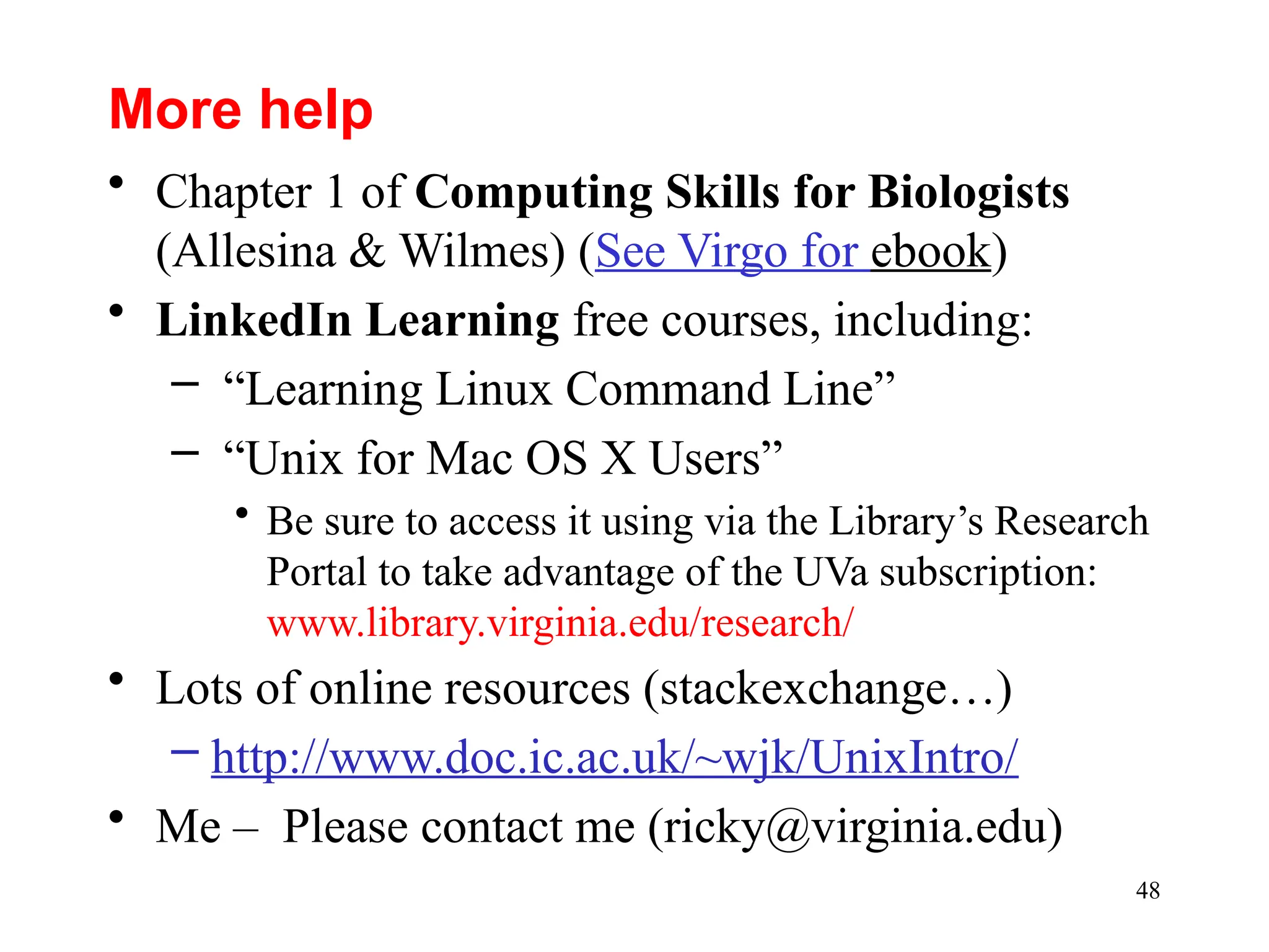 48
More help
• Chapter 1 of Computing Skills for Biologists
(Allesina & Wilmes) (See Virgo for ebook)
• LinkedIn Learning free courses, including:
– “Learning Linux Command Line”
– “Unix for Mac OS X Users”
• Be sure to access it using via the Library’s Research
Portal to take advantage of the UVa subscription:
www.library.virginia.edu/research/
• Lots of online resources (stackexchange…)
– http://www.doc.ic.ac.uk/~wjk/UnixIntro/
• Me – Please contact me (ricky@virginia.edu)
 