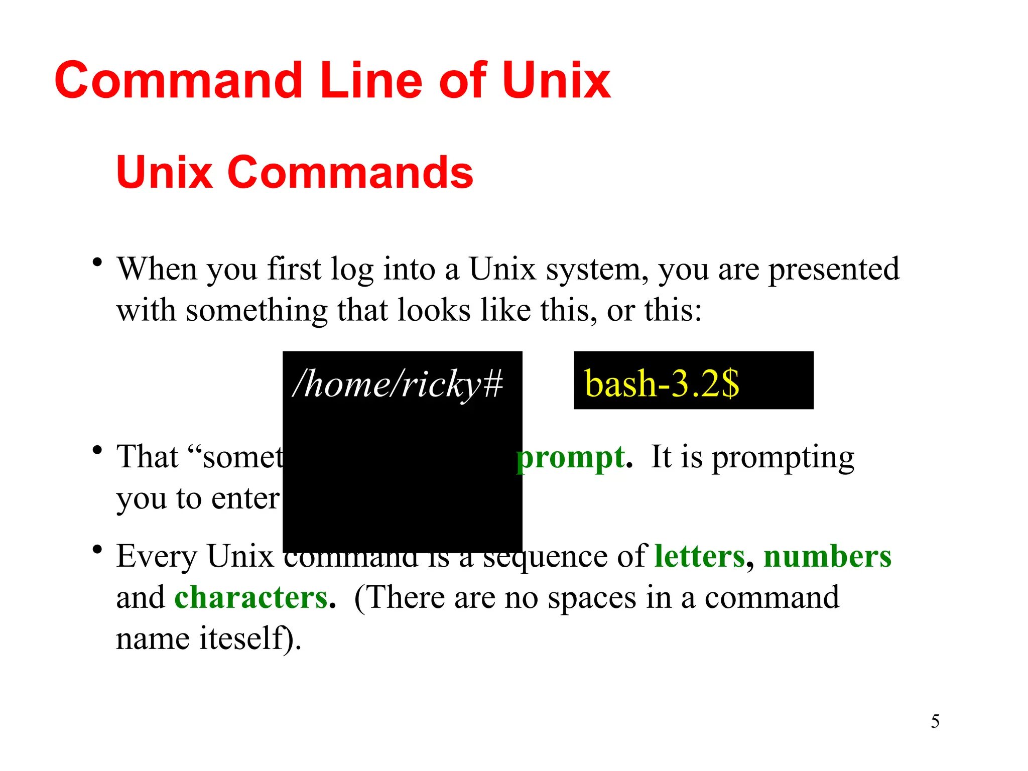5
Unix Commands
/home/ricky#
• That “something” is called a prompt. It is prompting
you to enter a command.
• Every Unix command is a sequence of letters, numbers
and characters. (There are no spaces in a command
name iteself).
• When you first log into a Unix system, you are presented
with something that looks like this, or this:
Command Line of Unix
bash-3.2$
 