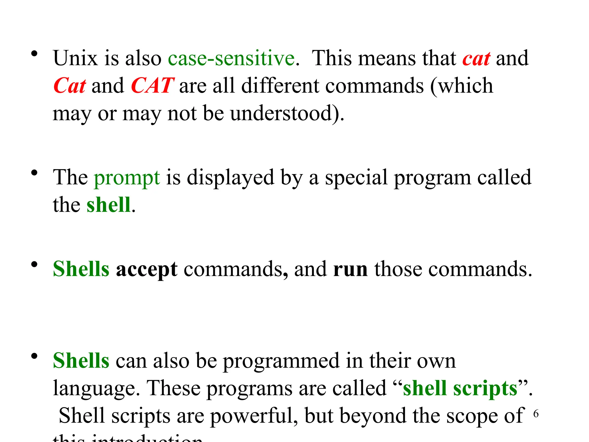 6
• Unix is also case-sensitive. This means that cat and
Cat and CAT are all different commands (which
may or may not be understood).
• The prompt is displayed by a special program called
the shell.
• Shells accept commands, and run those commands.
• Shells can also be programmed in their own
language. These programs are called “shell scripts”.
Shell scripts are powerful, but beyond the scope of
 