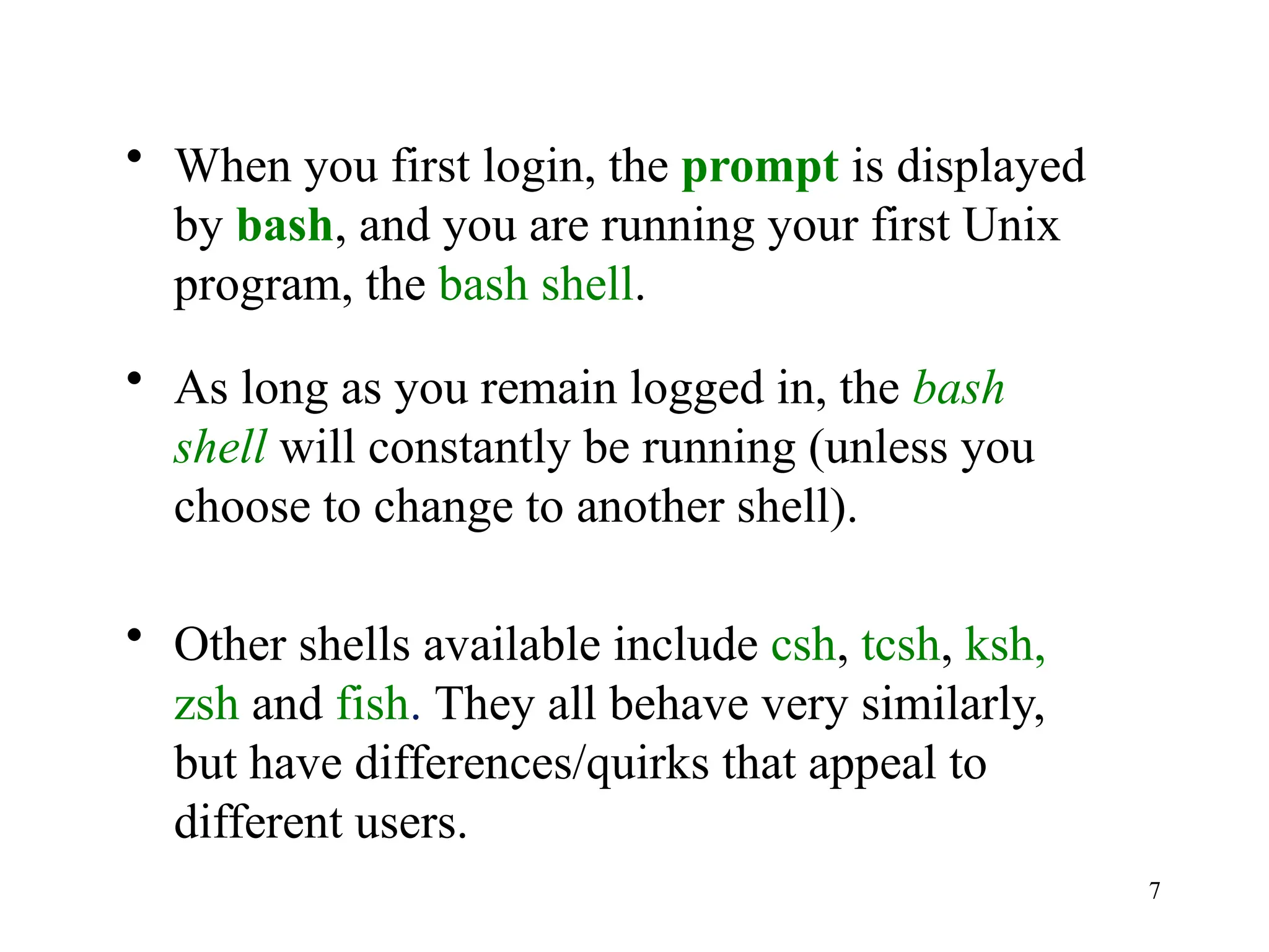 7
• When you first login, the prompt is displayed
by bash, and you are running your first Unix
program, the bash shell.
• As long as you remain logged in, the bash
shell will constantly be running (unless you
choose to change to another shell).
• Other shells available include csh, tcsh, ksh,
zsh and fish. They all behave very similarly,
but have differences/quirks that appeal to
different users.
 