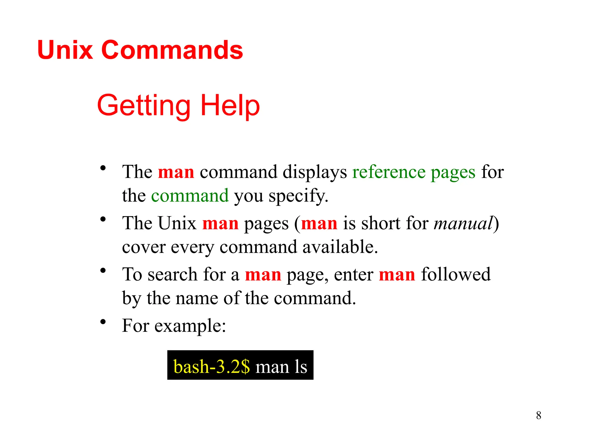 8
Getting Help
• The man command displays reference pages for
the command you specify.
• The Unix man pages (man is short for manual)
cover every command available.
• To search for a man page, enter man followed
by the name of the command.
• For example:
bash-3.2$ man ls
Unix Commands
 