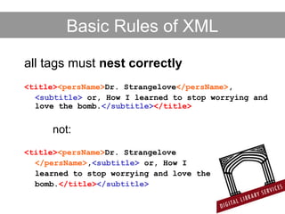Basic Rules of XML
all tags must nest correctly
<title><persName>Dr. Strangelove</persName>,
<subtitle> or, How I learned to stop worrying and
love the bomb.</subtitle></title>
not:
<title><persName>Dr. Strangelove
</persName>,<subtitle> or, How I
learned to stop worrying and love the
bomb.</title></subtitle>
 