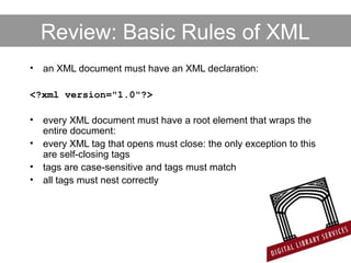 Review: Basic Rules of XML
• an XML document must have an XML declaration:
<?xml version="1.0"?>
• every XML document must have a root element that wraps the
entire document:
• every XML tag that opens must close: the only exception to this
are self-closing tags
• tags are case-sensitive and tags must match
• all tags must nest correctly
 