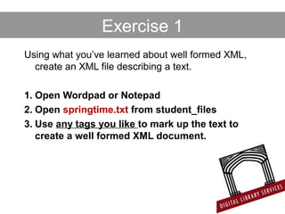 Exercise 1
Using what you’ve learned about well formed XML,
create an XML file describing a text.
1. Open Wordpad or Notepad
2. Open springtime.txt from student_files
3. Use any tags you like to mark up the text to
create a well formed XML document.
 