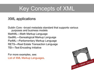 Key Concepts of XML
XML applications
Dublin Core –broad metadata standard that supports various
purposes and business models
MathML—Math Markup Language
GedML—Genealogical Markup Language
ParlML—Parliamentary Markup Language
RETS—Real Estate Transaction Language
TEI—Text Encoding Initiative
For more examples, see:
List of XML Markup Languages.
 