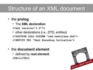 Structure of an XML document
• the prolog
• The XML declaration
<?xml version="1.0"?>
• other declarations (i.e., DTD, entities)
<!DOCTYPE COLL SYSTEM “red.textclass.dtd">
<!ENTITY TEI "Text Encoding Initiative">
• the document element
• defined by root element
<TEI></TEI>
 