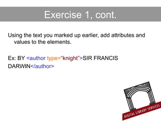 Exercise 1, cont.
Using the text you marked up earlier, add attributes and
values to the elements.
Ex: BY <author type=“knight”>SIR FRANCIS
DARWIN</author>
 