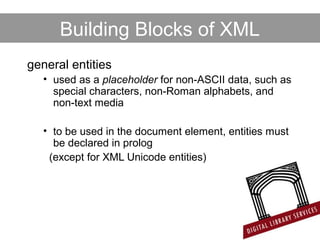 Building Blocks of XML
general entities
• used as a placeholder for non-ASCII data, such as
special characters, non-Roman alphabets, and
non-text media
• to be used in the document element, entities must
be declared in prolog
(except for XML Unicode entities)
 