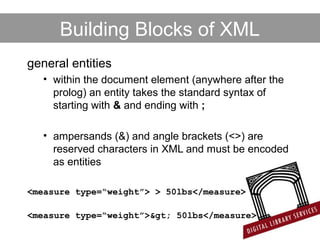 Building Blocks of XML
general entities
• within the document element (anywhere after the
prolog) an entity takes the standard syntax of
starting with & and ending with ;
• ampersands (&) and angle brackets (<>) are
reserved characters in XML and must be encoded
as entities
<measure type=“weight”> > 50lbs</measure>
<measure type=“weight”>> 50lbs</measure>
 