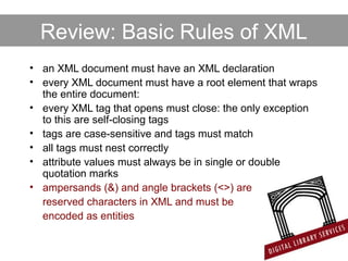 Review: Basic Rules of XML
• an XML document must have an XML declaration
• every XML document must have a root element that wraps
the entire document:
• every XML tag that opens must close: the only exception
to this are self-closing tags
• tags are case-sensitive and tags must match
• all tags must nest correctly
• attribute values must always be in single or double
quotation marks
• ampersands (&) and angle brackets (<>) are
reserved characters in XML and must be
encoded as entities
 
