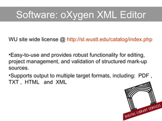WU site wide license @ http://sl.wustl.edu/catalog/index.php
•Easy-to-use and provides robust functionality for editing,
project management, and validation of structured mark-up
sources.
•Supports output to multiple target formats, including: PDF ,
TXT , HTML and XML
Software: oXygen XML Editor
 