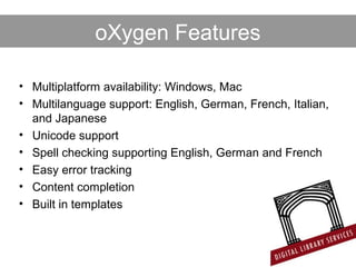 • Multiplatform availability: Windows, Mac
• Multilanguage support: English, German, French, Italian,
and Japanese
• Unicode support
• Spell checking supporting English, German and French
• Easy error tracking
• Content completion
• Built in templates
oXygen Features
 