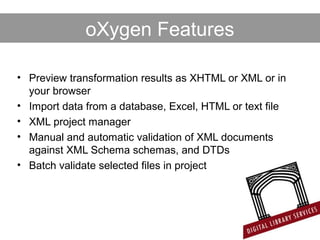 • Preview transformation results as XHTML or XML or in
your browser
• Import data from a database, Excel, HTML or text file
• XML project manager
• Manual and automatic validation of XML documents
against XML Schema schemas, and DTDs
• Batch validate selected files in project
oXygen Features
 
