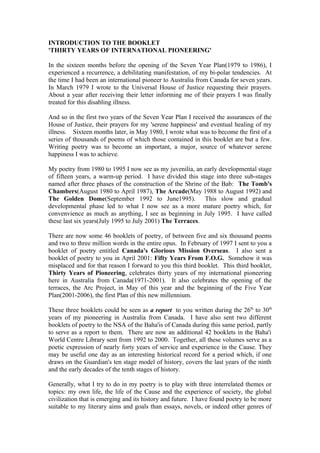 INTRODUCTION TO THE BOOKLET
'THIRTY YEARS OF INTERNATIONAL PIONEERING'
In the sixteen months before the opening of the Seven Year Plan(1979 to 1986), I
experienced a recurrence, a debilitating manifestation, of my bi-polar tendencies. At
the time I had been an international pioneer to Australia from Canada for seven years.
In March 1979 I wrote to the Universal House of Justice requesting their prayers.
About a year after receiving their letter informing me of their prayers I was finally
treated for this disabling illness.
And so in the first two years of the Seven Year Plan I received the assurances of the
House of Justice, their prayers for my 'serene happiness' and eventual healing of my
illness. Sixteen months later, in May 1980, I wrote what was to become the first of a
series of thousands of poems of which those contained in this booklet are but a few.
Writing poetry was to become an important, a major, source of whatever serene
happiness I was to achieve.
My poetry from 1980 to 1995 I now see as my juvenilia, an early developmental stage
of fifteen years, a warm-up period. I have divided this stage into three sub-stages
named after three phases of the construction of the Shrine of the Bab: The Tomb's
Chambers(August 1980 to April 1987), The Arcade(May 1988 to August 1992) and
The Golden Dome(September 1992 to June1995). This slow and gradual
developmental phase led to what I now see as a more mature poetry which, for
convenvience as much as anything, I see as beginning in July 1995. I have called
these last six years(July 1995 to July 2001) The Terraces.
There are now some 46 booklets of poetry, of between five and six thousand poems
and two to three million words in the entire opus. In February of 1997 I sent to you a
booklet of poetry entitled Canada's Glorious Mission Overseas. I also sent a
booklet of poetry to you in April 2001: Fifty Years From F.O.G. Somehow it was
misplaced and for that reason I forward to you this third booklet. This third booklet,
Thirty Years of Pioneering, celebrates thirty years of my international pioneering
here in Australia from Canada(1971-2001). It also celebrates the opening of the
terraces, the Arc Project, in May of this year and the beginning of the Five Year
Plan(2001-2006), the first Plan of this new millennium.
These three booklets could be seen as a report to you written during the 26th
to 30th
years of my pioneering in Australia from Canada. I have also sent two different
booklets of poetry to the NSA of the Baha'is of Canada during this same period, partly
to serve as a report to them. There are now an additional 42 booklets in the Baha'i
World Centre Library sent from 1992 to 2000. Together, all these volumes serve as a
poetic expression of nearly forty years of service and experience in the Cause. They
may be useful one day as an interesting historical record for a period which, if one
draws on the Guardian's ten stage model of history, covers the last years of the ninth
and the early decades of the tenth stages of history.
Generally, what I try to do in my poetry is to play with three interrelated themes or
topics: my own life, the life of the Cause and the experience of society, the global
civilization that is emerging and its history and future. I have found poetry to be more
suitable to my literary aims and goals than essays, novels, or indeed other genres of
 