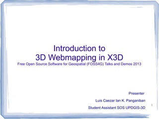 Introduction to
3D Webmapping in X3D

Free Open Source Software for Geospatial (FOSS4G) Talks and Demos 2013

Presenter
Luis Caezar Ian K. Panganiban
Student Assistant SOS UPDGIS-3D

1

 