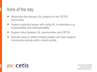 Aims of the day Showcase the eduserv SL projects to the CETIS community Explore potential issues with using SL in education e.g. sustainability and interoperability Explore links between SL communities and CETIS  Discuss ways in which funding bodies can best support community activity within virtual worlds. 