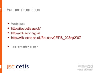 Further information Websites: http: //jisc . cetis .ac. uk/ http: //eduserv .org. uk http: //wiki . cetis .ac.uk/EduservCETIS_20Sep2007 Tag for today  ecsl07 