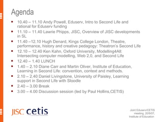 Agenda 10.40 – 11.10 Andy Powell, Eduserv, Intro to Second Life and rational for Eduserv funding 11.10 – 11.40 Lawrie Phipps, JISC, Overview of JISC developments in SL 11.40 –12.10 Hugh Denard, Kings College London, Theatre, performance, history and creative pedagogy: Theatron’s Second Life 12.10 – 12.40 Ken Kahn, Oxford University, Modelling4All: Intersecting computer modelling, Web 2,0, and Second Life 12.40 – 1.40 LUNCH 1.40 – 2.10 Diane Carr and Martin Oliver, Institute of Education, Learning in Second Life: convention, context and methods. 2.10 – 2.40 Daniel Livingstone, University of Paisley, Learning support in Second Life with Sloodle 2.40 – 3.00 Break 3.00 – 4.00 Discussion session (led by Paul Hollins,CETIS)   