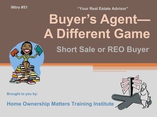 Buyer’s Agent— A Different Game Short Sale or REO Buyer Brought to you by: Home Ownership Matters Training Institute INtro #51 “ Your Real Estate Advisor” 