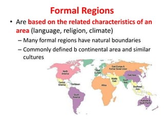 Formal Regions
• Are based on the related characteristics of an
area (language, religion, climate)
– Many formal regions have natural boundaries
– Commonly defined b continental area and similar
cultures
 