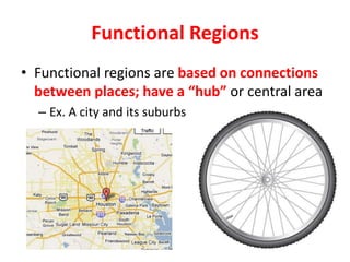 Functional Regions
• Functional regions are based on connections
between places; have a “hub” or central area
– Ex. A city and its suburbs
 