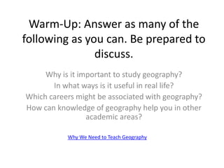 Warm-Up: Answer as many of the
following as you can. Be prepared to
discuss.
Why is it important to study geography?
In what ways is it useful in real life?
Which careers might be associated with geography?
How can knowledge of geography help you in other
academic areas?
Why We Need to Teach Geography
 