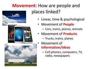 Movement: How are people and
places linked?
• Linear, time & psychological
• Movement of People
– Cars, trains, planes, animals
• Movement of Products
– Trucks, trains, planes
• Movement of
Information/Ideas
– Cell phones, computers, TV,
radio, newspapers
 