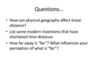 Questions…
• How can physical geography affect linear
distance?
• List some modern inventions that have
shortened time distance.
• How far away is “far”? What influences your
perception of what is “far”?
 