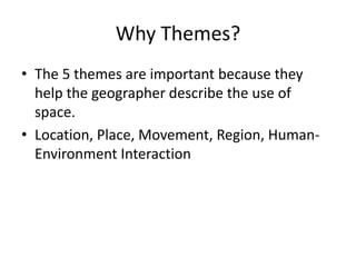 Why Themes?
• The 5 themes are important because they
help the geographer describe the use of
space.
• Location, Place, Movement, Region, Human-
Environment Interaction
 