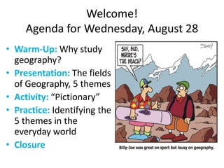 Welcome!
Agenda for Wednesday, August 28
• Warm-Up: Why study
geography?
• Presentation: The fields
of Geography, 5 themes
• Activity: “Pictionary”
• Practice: Identifying the
5 themes in the
everyday world
• Closure
 