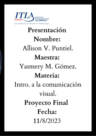 Presentación
Nombre:
Allison V. Puntiel.
Maestra:
Yasmery M. Gómez.
Materia:
Intro. a la comunicación
visual.
Proyecto Final
Fecha:
11/8/2023
 