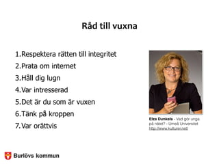 Råd	
  till	
  vuxna
1.Respektera rätten till integritet
2.Prata om internet
3.Håll dig lugn
4.Var intresserad
5.Det är du som är vuxen
6.Tänk på kroppen
7.Var orättvis
Elza Dunkels - Vad gör unga
på nätet? - Umeå Universitet
http://www.kulturer.net/
 